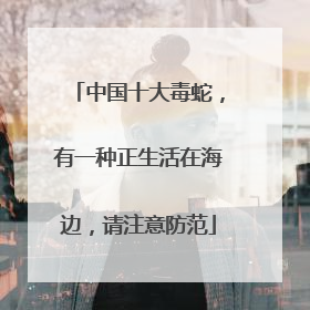 中国十大毒蛇，有一种正生活在海边，请注意防范