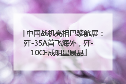 中国战机亮相巴黎航展：歼-35A首飞海外，歼-10CE成明星展品
