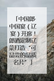 中国郎·中国宴（辽宴）开席！郎酒定制辽菜打造“可品尝的品质名片”