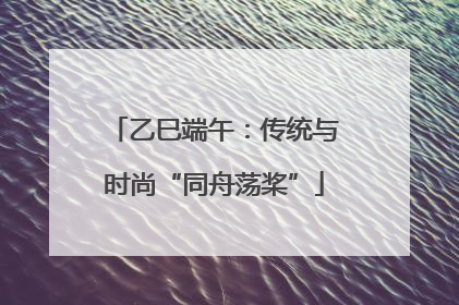 乙巳端午：传统与时尚“同舟荡桨”