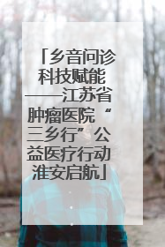 乡音问诊 科技赋能——江苏省肿瘤医院“三乡行”公益医疗行动淮安启航