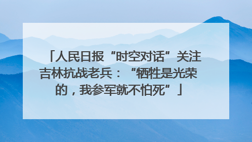 人民日报“时空对话”关注吉林抗战老兵：“牺牲是光荣的，我参军就不怕死”