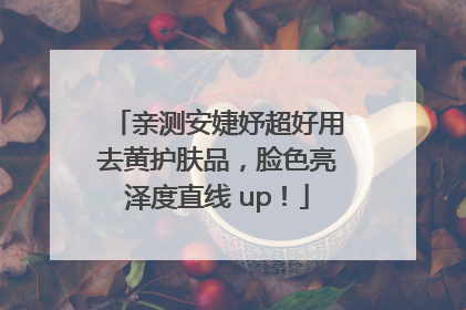 亲测安婕妤超好用去黄护肤品，脸色亮泽度直线 up！