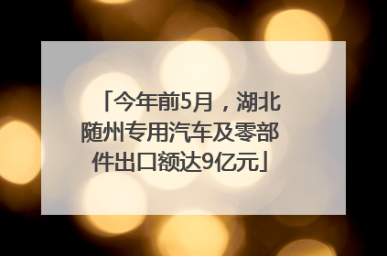 今年前5月，湖北随州专用汽车及零部件出口额达9亿元