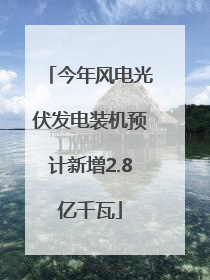 今年风电光伏发电装机预计新增2.8亿千瓦