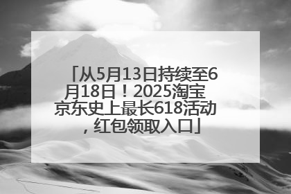 从5月13日持续至6月18日！2025淘宝京东史上最长618活动，红包领取入口