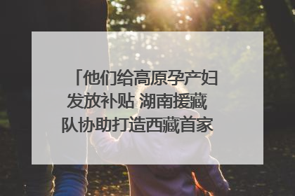 他们给高原孕产妇发放补贴 湖南援藏队协助打造西藏首家高原产儿协同中心