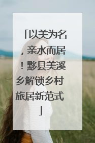 以美为名，亲水而居！黟县美溪乡解锁乡村旅居新范式