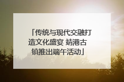 传统与现代交融打造文化盛宴 靖港古镇推出端午活动