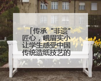 传承“非遗”匠心，峨眉实小让学生感受中国传统造纸技艺的魅力