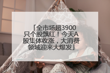 全市场超3900只个股飘红！今天A股集体收涨，大消费领域迎来大爆发