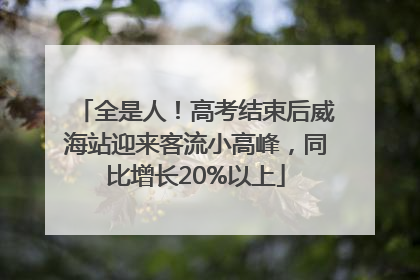 全是人！高考结束后威海站迎来客流小高峰，同比增长20%以上