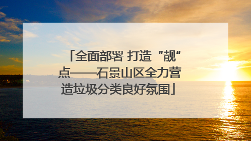 全面部署 打造“靓” 点——石景山区全力营造垃圾分类良好氛围