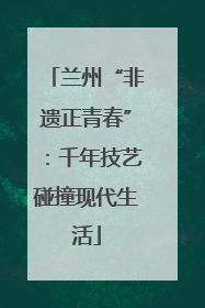 兰州“非遗正青春”：千年技艺碰撞现代生活