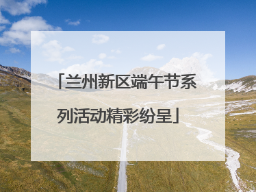 兰州新区端午节系列活动精彩纷呈