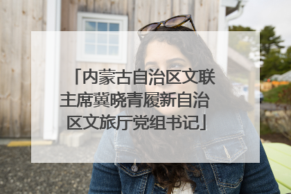 内蒙古自治区文联主席冀晓青履新自治区文旅厅党组书记