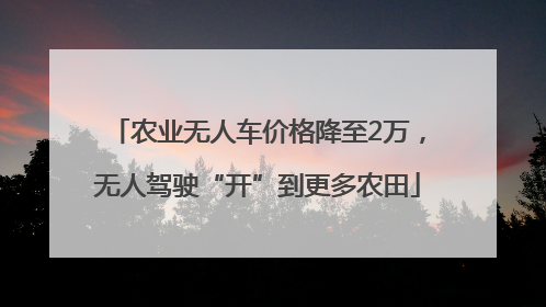 农业无人车价格降至2万，无人驾驶“开”到更多农田