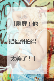 刷屏！他把福州拍得太美了！