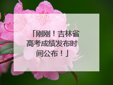 刚刚！吉林省高考成绩发布时间公布！