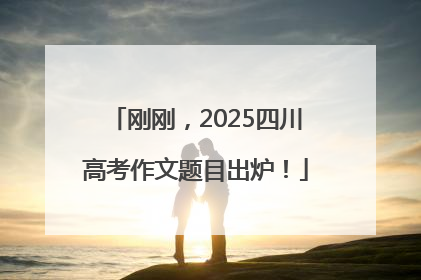 刚刚，2025四川高考作文题目出炉！