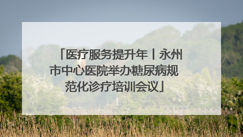 医疗服务提升年丨永州市中心医院举办糖尿病规范化诊疗培训会议