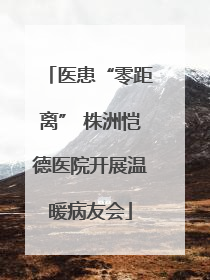 医患“零距离” 株洲恺德医院开展温暖病友会
