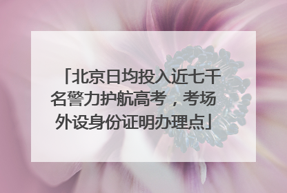 北京日均投入近七千名警力护航高考，考场外设身份证明办理点