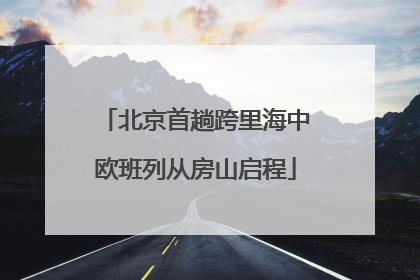 北京首趟跨里海中欧班列从房山启程