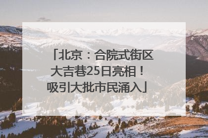北京：合院式街区大吉巷25日亮相！吸引大批市民涌入