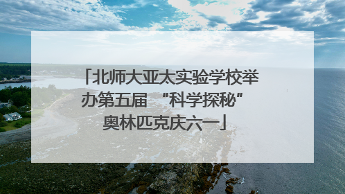 北师大亚太实验学校举办第五届 “科学探秘” 奥林匹克庆六一