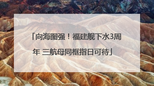 向海图强！福建舰下水3周年 三航母同框指日可待