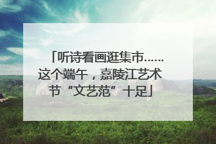 听诗看画逛集市……这个端午，嘉陵江艺术节“文艺范”十足