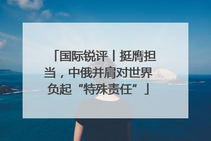 国际锐评丨挺膺担当，中俄并肩对世界负起“特殊责任”