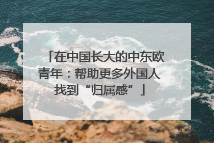 在中国长大的中东欧青年：帮助更多外国人找到“归属感”