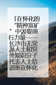 在怀化的“精神富矿”中汲取前行力量——长沙市无党派人士和党外知识分子代表人士培训班在怀化圆满举办