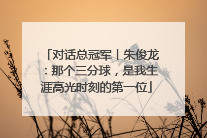 对话总冠军丨朱俊龙：那个三分球，是我生涯高光时刻的第一位
