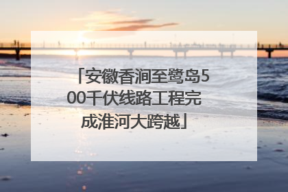 安徽香涧至鹭岛500千伏线路工程完成淮河大跨越