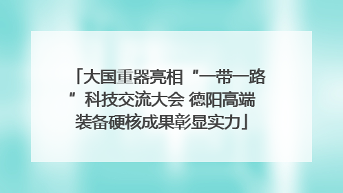 大国重器亮相“一带一路”科技交流大会 德阳高端装备硬核成果彰显实力
