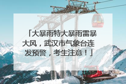 大暴雨特大暴雨雷暴大风，武汉市气象台连发预警，考生注意！