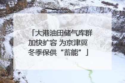 大港油田储气库群加快扩容 为京津冀冬季保供“蓄能”