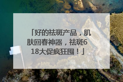 好的祛斑产品，肌肤回春神器，祛斑618大促疯狂囤！