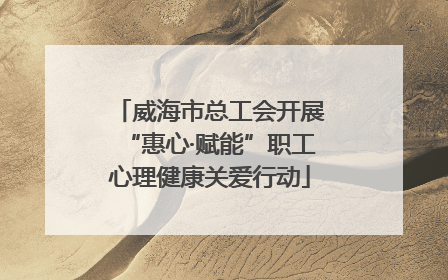 威海市总工会开展“惠心·赋能”职工心理健康关爱行动