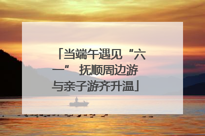 当端午遇见“六一” 抚顺周边游与亲子游齐升温