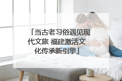 当古老习俗遇见现代文旅 福建激活文化传承新引擎