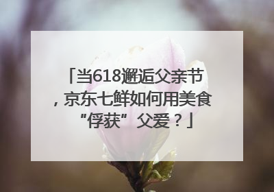 当618邂逅父亲节，京东七鲜如何用美食“俘获”父爱？