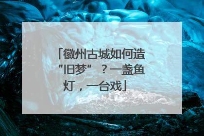 徽州古城如何造“旧梦”？一盏鱼灯，一台戏