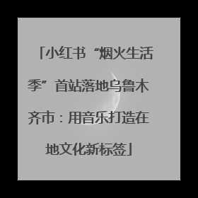 小红书“烟火生活季”首站落地乌鲁木齐市：用音乐打造在地文化新标签