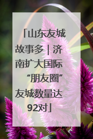 山东友城故事多｜济南扩大国际“朋友圈”友城数量达92对