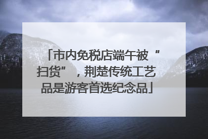 市内免税店端午被“扫货”，荆楚传统工艺品是游客首选纪念品