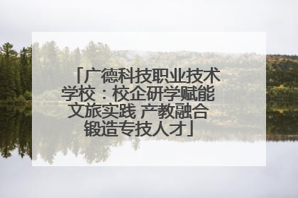 广德科技职业技术学校：校企研学赋能文旅实践 产教融合锻造专技人才
